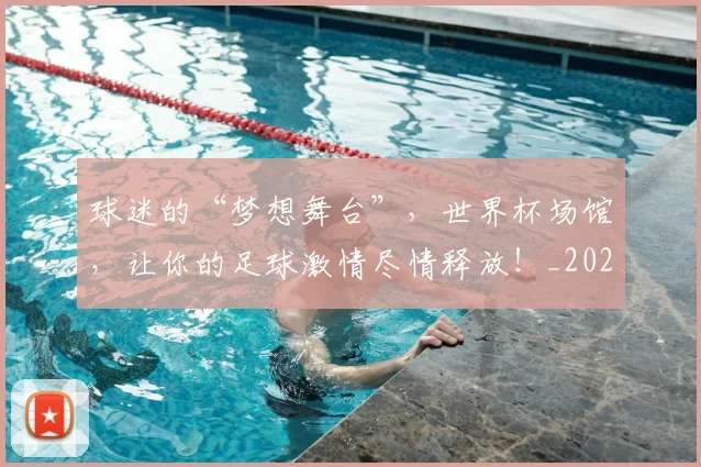 球迷的“梦想舞台”，世界杯场馆，让你的足球激情尽情释放！_20260708192442
