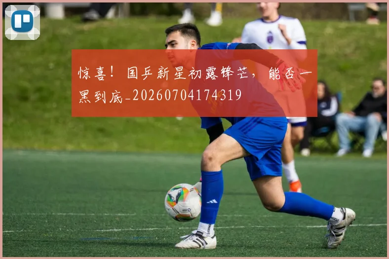 惊喜！国乒新星初露锋芒，能否一黑到底_20260704174319