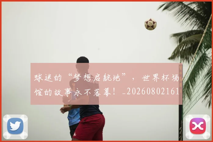 球迷的“梦想启航地”，世界杯场馆的故事永不落幕！_20260802161334