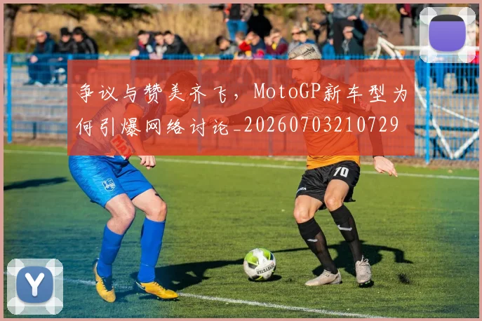 争议与赞美齐飞，MotoGP新车型为何引爆网络讨论_20260703210729