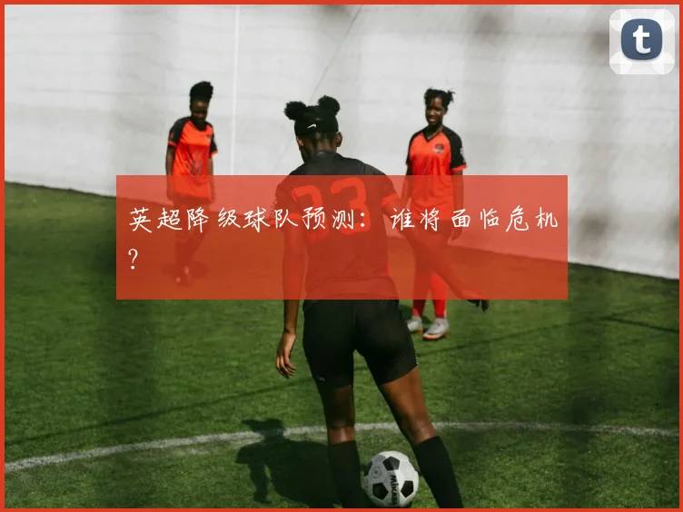 英超降级球队预测：谁将面临危机？