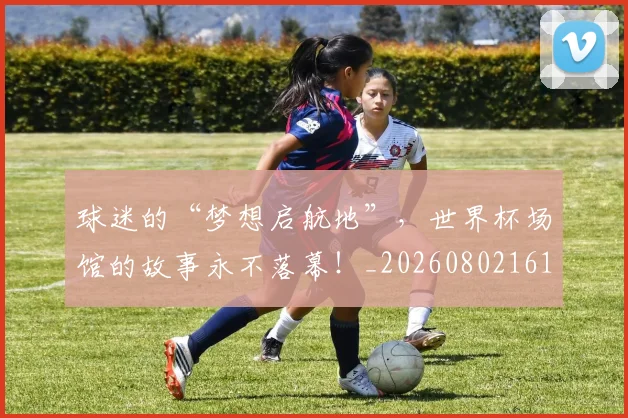 球迷的“梦想启航地”，世界杯场馆的故事永不落幕！_20260802161334
