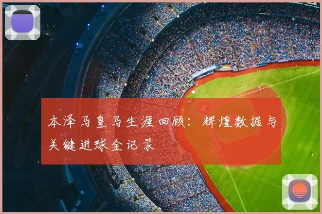 本泽马皇马生涯回顾：辉煌数据与关键进球全记录