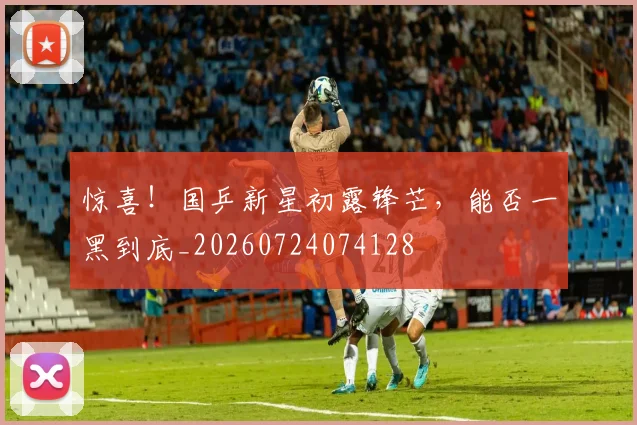 惊喜！国乒新星初露锋芒，能否一黑到底_20260724074128