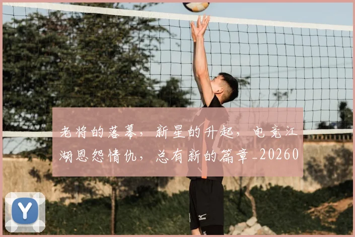 老将的落幕，新星的升起，电竞江湖恩怨情仇，总有新的篇章_20260803143808