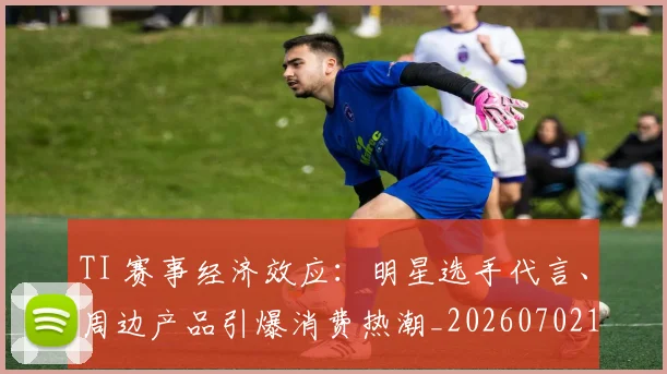 TI 赛事经济效应：明星选手代言、周边产品引爆消费热潮_20260702171930
