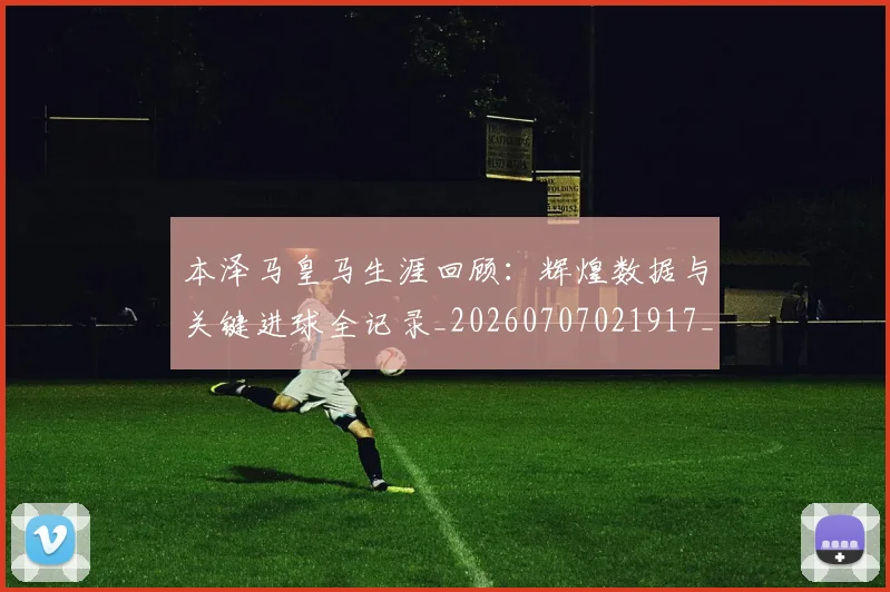 本泽马皇马生涯回顾:辉煌数据与关键进球全记录_20260707021917_20260731174443