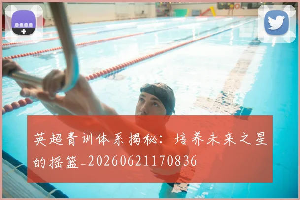 英超青训体系揭秘:培养未来之星的摇篮_20260621170836