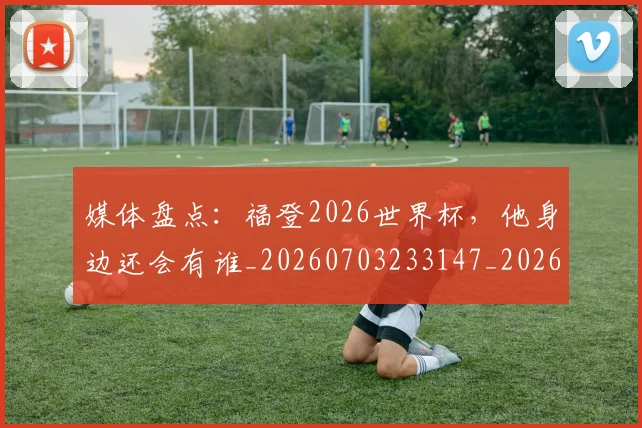 媒体盘点：福登2026世界杯，他身边还会有谁_20260703233147_20260720192627