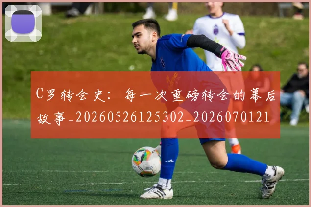 C罗转会史：每一次重磅转会的幕后故事_20260526125302_20260701214039