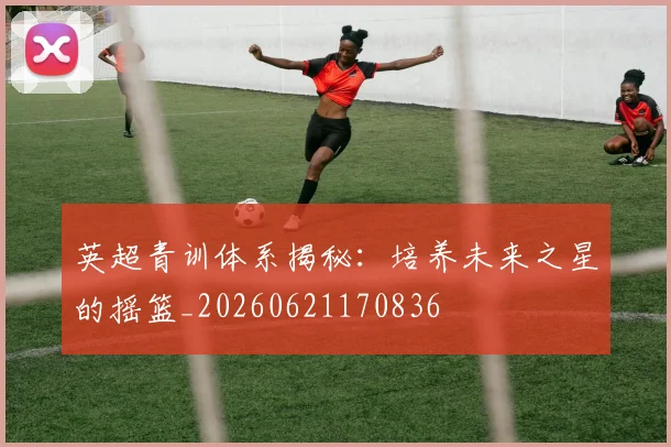 英超青训体系揭秘：培养未来之星的摇篮_20260621170836