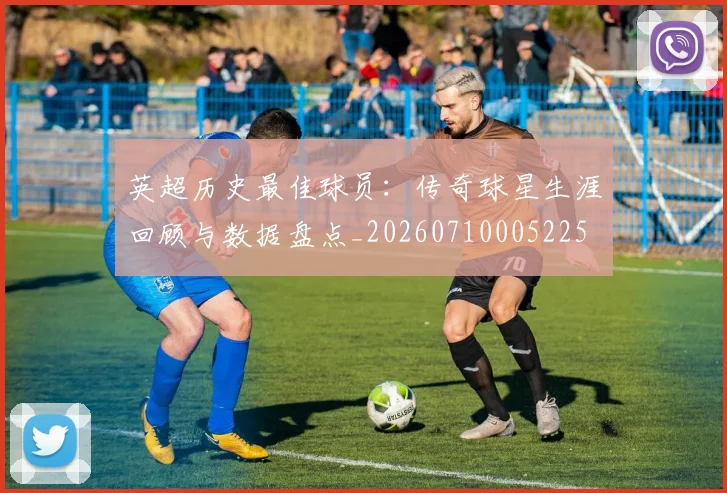英超历史最佳球员：传奇球星生涯回顾与数据盘点_20260710005225
