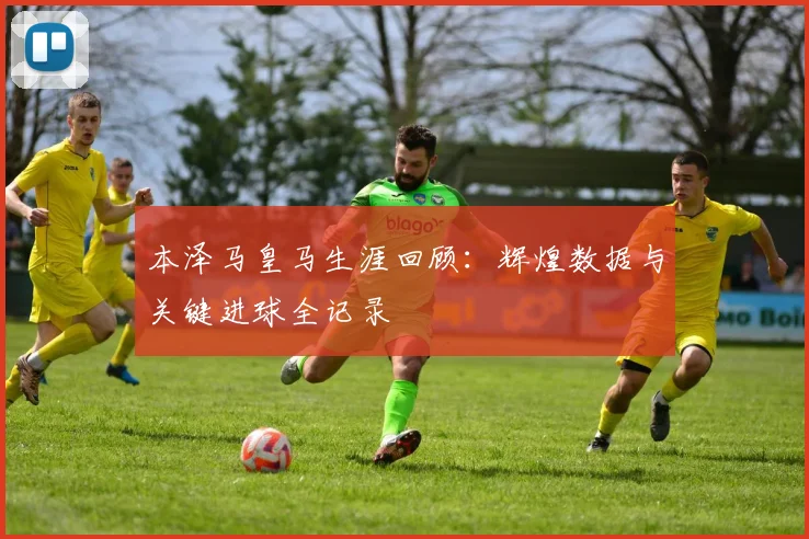 本泽马皇马生涯回顾:辉煌数据与关键进球全记录